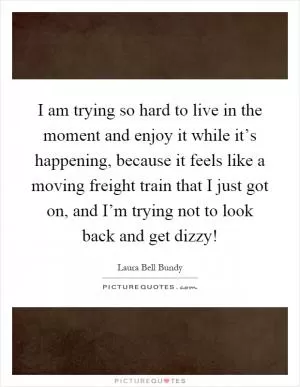 I am trying so hard to live in the moment and enjoy it while it’s happening, because it feels like a moving freight train that I just got on, and I’m trying not to look back and get dizzy! Picture Quote #1