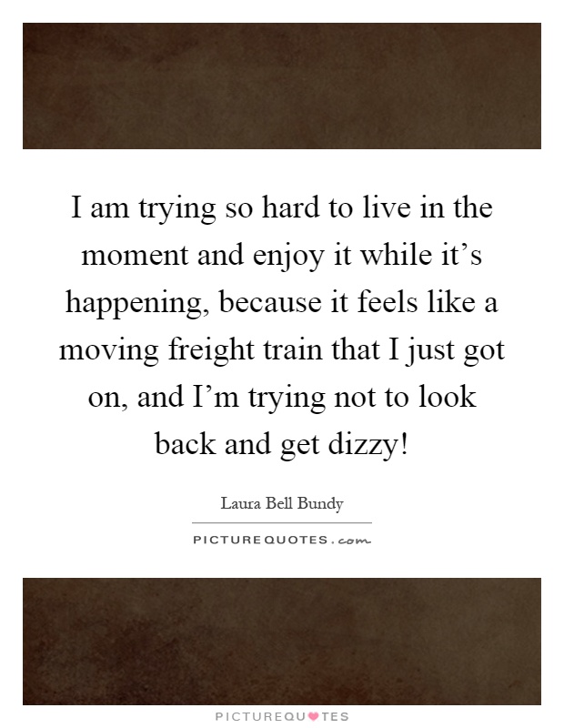 I am trying so hard to live in the moment and enjoy it while it's happening, because it feels like a moving freight train that I just got on, and I'm trying not to look back and get dizzy! Picture Quote #1