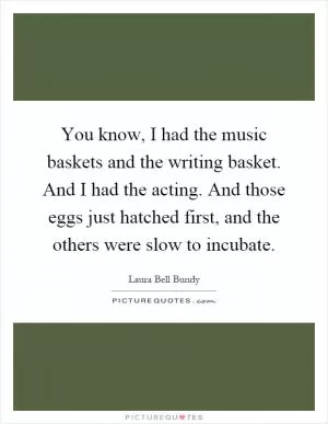 You know, I had the music baskets and the writing basket. And I had the acting. And those eggs just hatched first, and the others were slow to incubate Picture Quote #1