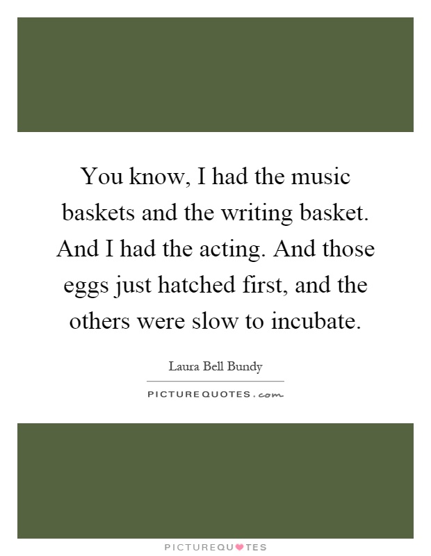 You know, I had the music baskets and the writing basket. And I had the acting. And those eggs just hatched first, and the others were slow to incubate Picture Quote #1