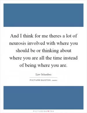 And I think for me theres a lot of neurosis involved with where you should be or thinking about where you are all the time instead of being where you are Picture Quote #1