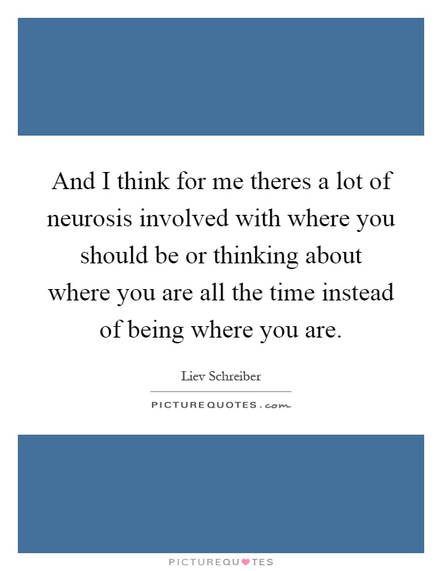 And I think for me theres a lot of neurosis involved with where you should be or thinking about where you are all the time instead of being where you are Picture Quote #1