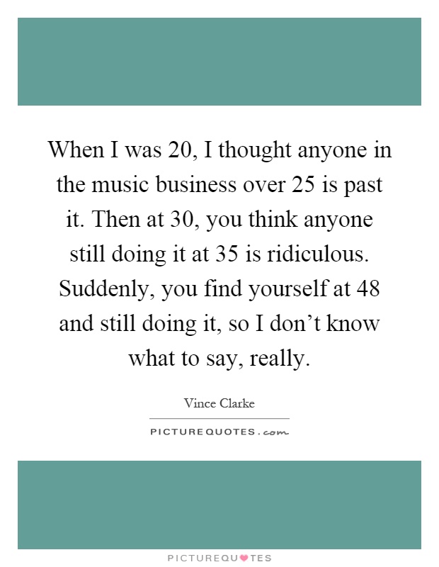 When I was 20, I thought anyone in the music business over 25 is past it. Then at 30, you think anyone still doing it at 35 is ridiculous. Suddenly, you find yourself at 48 and still doing it, so I don't know what to say, really Picture Quote #1