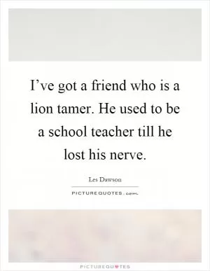 I’ve got a friend who is a lion tamer. He used to be a school teacher till he lost his nerve Picture Quote #1