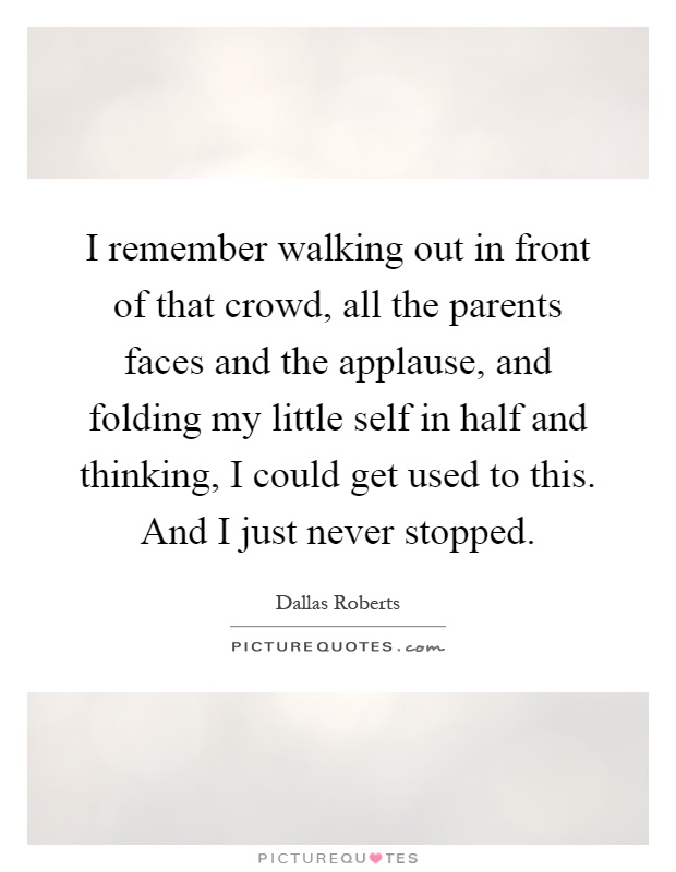 I remember walking out in front of that crowd, all the parents faces and the applause, and folding my little self in half and thinking, I could get used to this. And I just never stopped Picture Quote #1