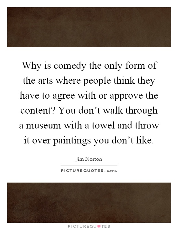 Why is comedy the only form of the arts where people think they have to agree with or approve the content? You don't walk through a museum with a towel and throw it over paintings you don't like Picture Quote #1
