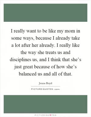 I really want to be like my mom in some ways, because I already take a lot after her already. I really like the way she treats us and disciplines us, and I think that she’s just great because of how she’s balanced us and all of that Picture Quote #1