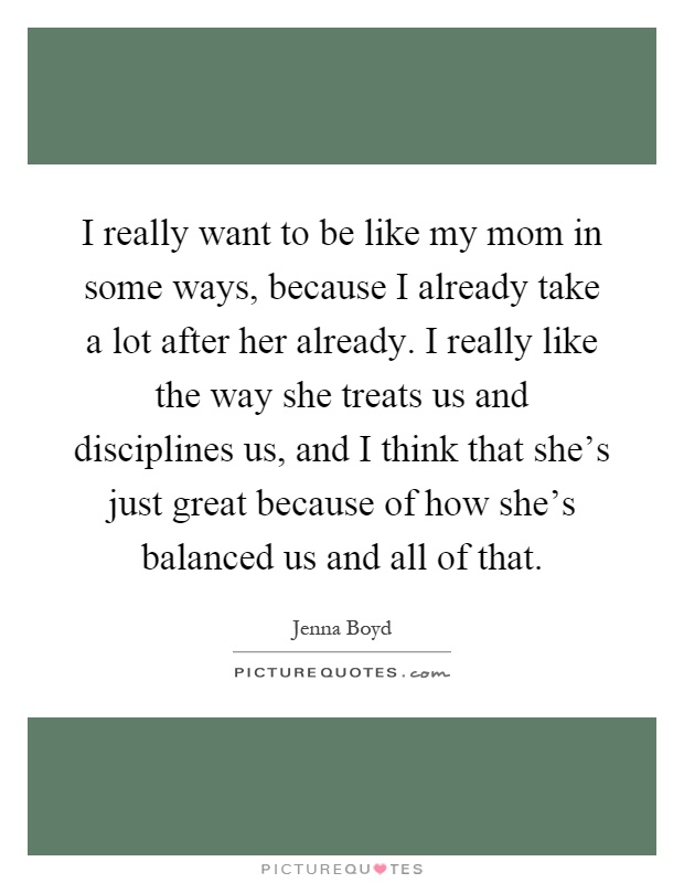 I really want to be like my mom in some ways, because I already take a lot after her already. I really like the way she treats us and disciplines us, and I think that she's just great because of how she's balanced us and all of that Picture Quote #1