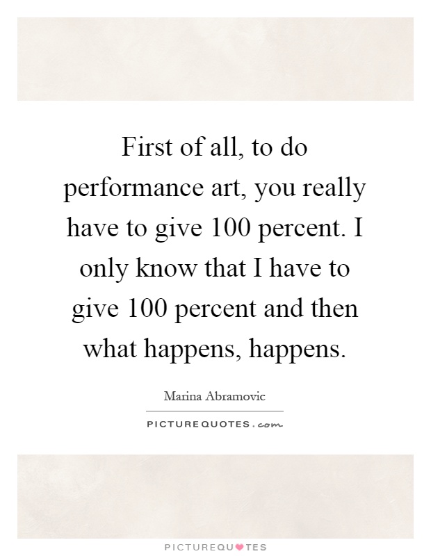 First of all, to do performance art, you really have to give 100 percent. I only know that I have to give 100 percent and then what happens, happens Picture Quote #1