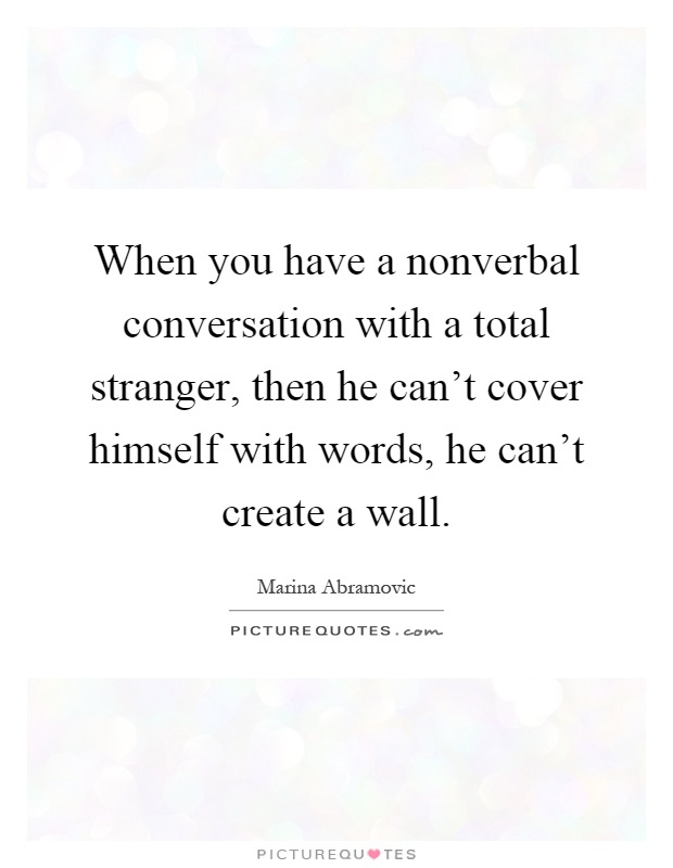 When you have a nonverbal conversation with a total stranger, then he can't cover himself with words, he can't create a wall Picture Quote #1