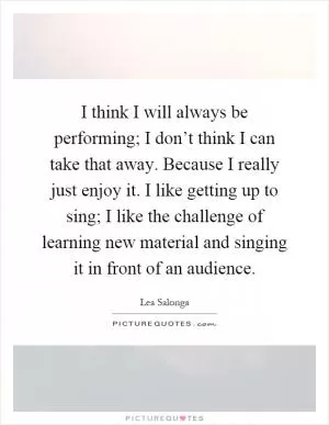 I think I will always be performing; I don’t think I can take that away. Because I really just enjoy it. I like getting up to sing; I like the challenge of learning new material and singing it in front of an audience Picture Quote #1