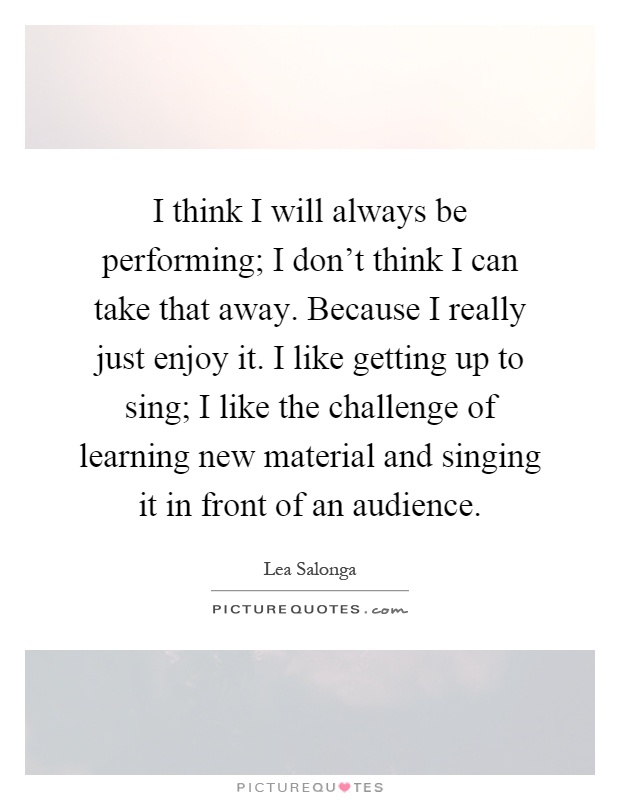 I think I will always be performing; I don't think I can take that away. Because I really just enjoy it. I like getting up to sing; I like the challenge of learning new material and singing it in front of an audience Picture Quote #1