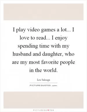 I play video games a lot... I love to read... I enjoy spending time with my husband and daughter, who are my most favorite people in the world Picture Quote #1