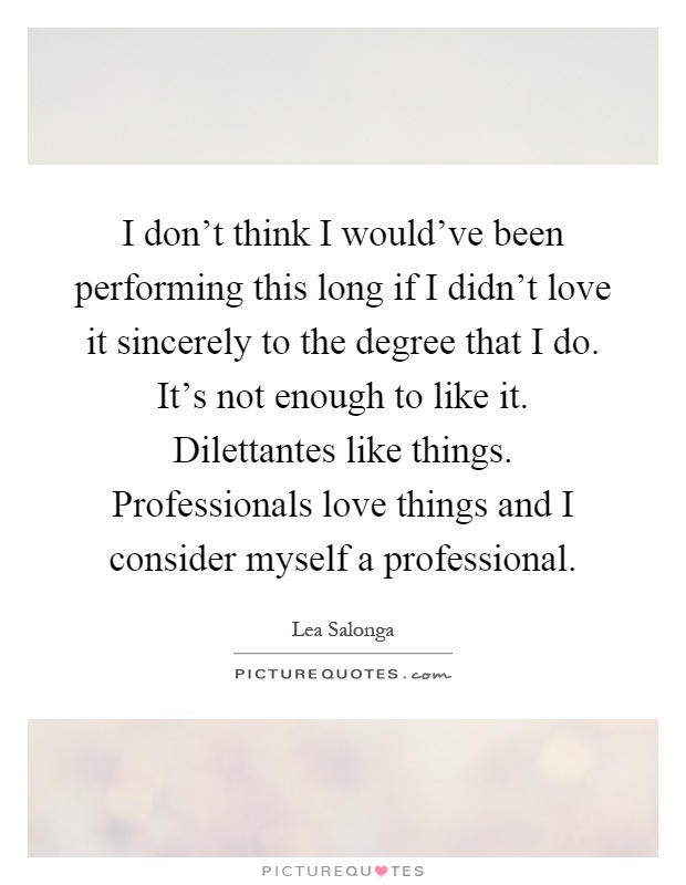 I don't think I would've been performing this long if I didn't love it sincerely to the degree that I do. It's not enough to like it. Dilettantes like things. Professionals love things and I consider myself a professional Picture Quote #1