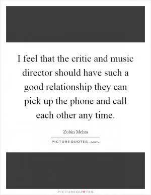 I feel that the critic and music director should have such a good relationship they can pick up the phone and call each other any time Picture Quote #1