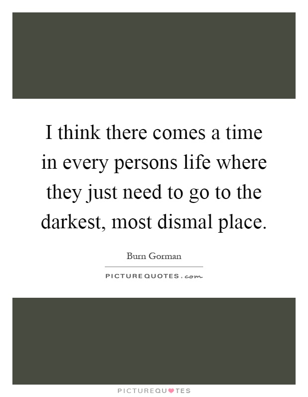 I think there comes a time in every persons life where they just need to go to the darkest, most dismal place Picture Quote #1