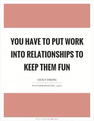 You have to put work into relationships to keep them fun Picture Quote #1