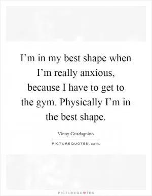 I’m in my best shape when I’m really anxious, because I have to get to the gym. Physically I’m in the best shape Picture Quote #1