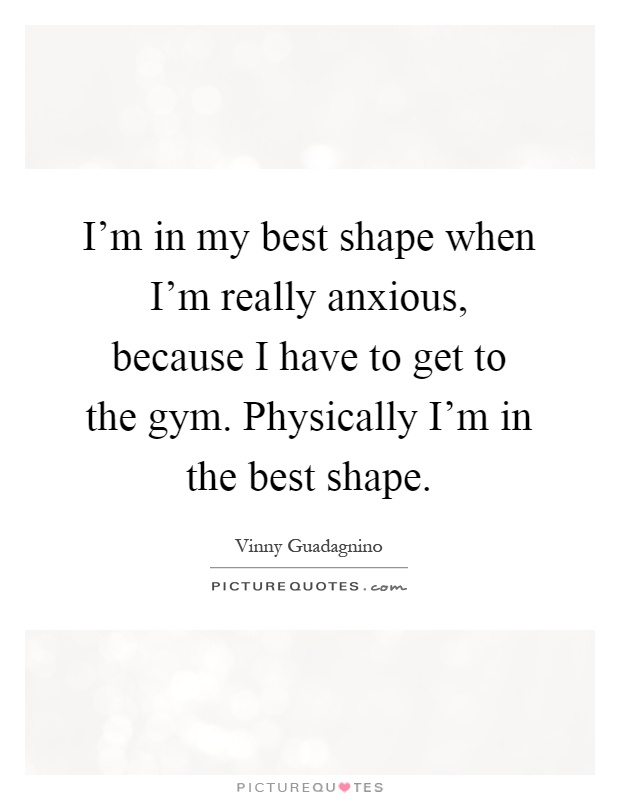 I'm in my best shape when I'm really anxious, because I have to get to the gym. Physically I'm in the best shape Picture Quote #1