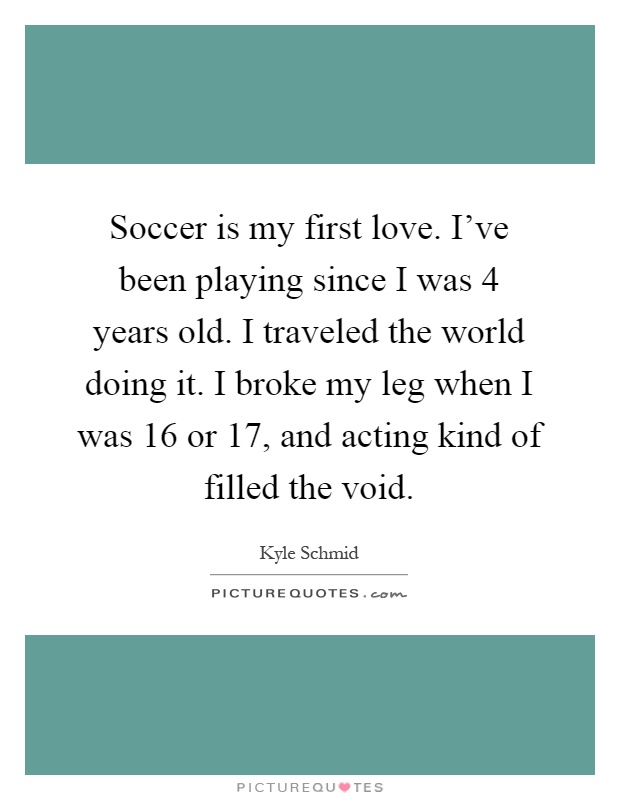Soccer is my first love. I've been playing since I was 4 years old. I traveled the world doing it. I broke my leg when I was 16 or 17, and acting kind of filled the void Picture Quote #1