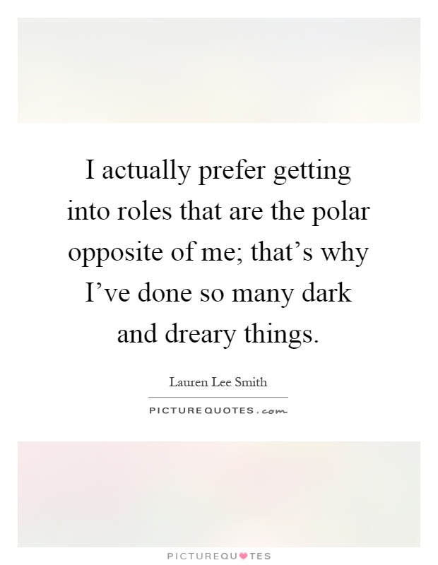 I actually prefer getting into roles that are the polar opposite of me; that's why I've done so many dark and dreary things Picture Quote #1