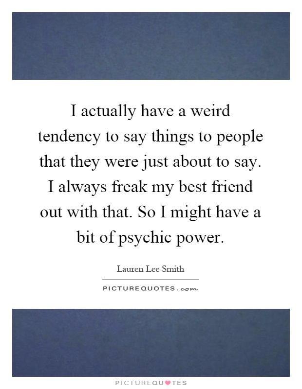 I actually have a weird tendency to say things to people that they were just about to say. I always freak my best friend out with that. So I might have a bit of psychic power Picture Quote #1