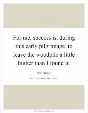 For me, success is, during this early pilgrimage, to leave the woodpile a little higher than I found it Picture Quote #1