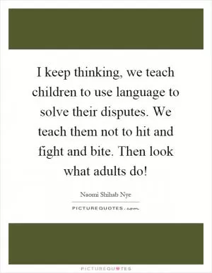 I keep thinking, we teach children to use language to solve their disputes. We teach them not to hit and fight and bite. Then look what adults do! Picture Quote #1