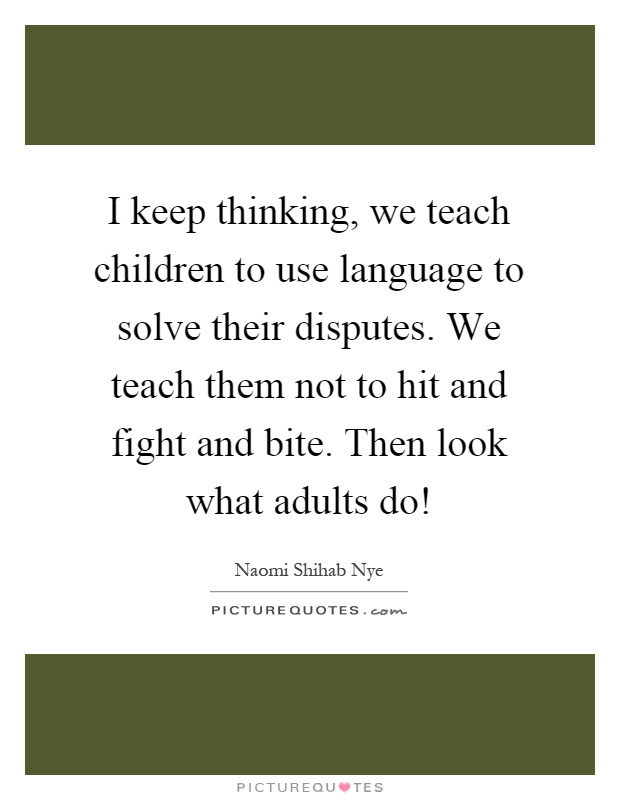 I keep thinking, we teach children to use language to solve their disputes. We teach them not to hit and fight and bite. Then look what adults do! Picture Quote #1