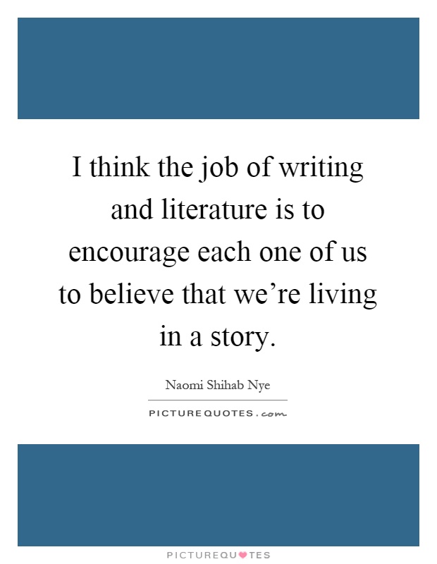 I think the job of writing and literature is to encourage each one of us to believe that we're living in a story Picture Quote #1