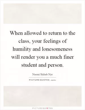 When allowed to return to the class, your feelings of humility and lonesomeness will render you a much finer student and person Picture Quote #1