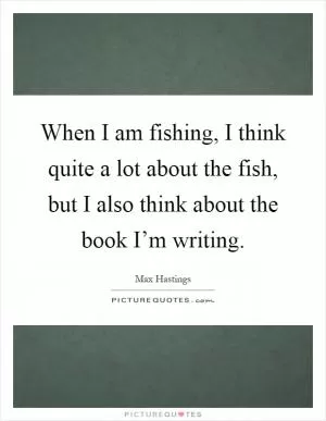 When I am fishing, I think quite a lot about the fish, but I also think about the book I’m writing Picture Quote #1