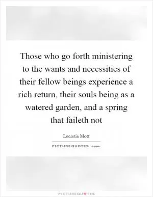 Those who go forth ministering to the wants and necessities of their fellow beings experience a rich return, their souls being as a watered garden, and a spring that faileth not Picture Quote #1