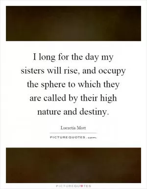 I long for the day my sisters will rise, and occupy the sphere to which they are called by their high nature and destiny Picture Quote #1
