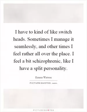 I have to kind of like switch heads. Sometimes I manage it seamlessly, and other times I feel rather all over the place. I feel a bit schizophrenic, like I have a split personality Picture Quote #1