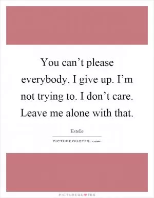 You can’t please everybody. I give up. I’m not trying to. I don’t care. Leave me alone with that Picture Quote #1