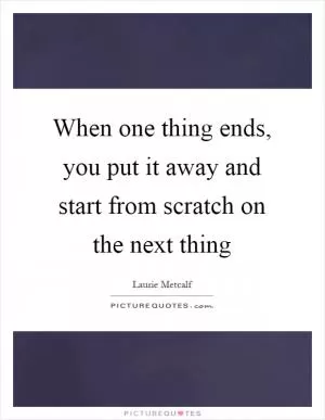 When one thing ends, you put it away and start from scratch on the next thing Picture Quote #1
