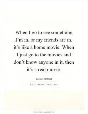 When I go to see something I’m in, or my friends are in, it’s like a home movie. When I just go to the movies and don’t know anyone in it, then it’s a real movie Picture Quote #1