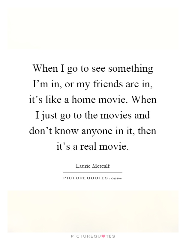 When I go to see something I'm in, or my friends are in, it's like a home movie. When I just go to the movies and don't know anyone in it, then it's a real movie Picture Quote #1