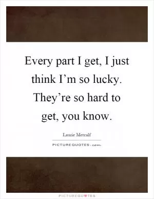 Every part I get, I just think I’m so lucky. They’re so hard to get, you know Picture Quote #1