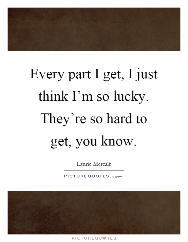 Every part I get, I just think I'm so lucky. They're so hard to get, you know Picture Quote #1