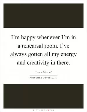 I’m happy whenever I’m in a rehearsal room. I’ve always gotten all my energy and creativity in there Picture Quote #1