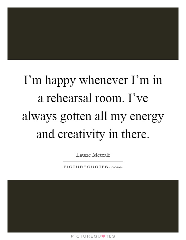 I'm happy whenever I'm in a rehearsal room. I've always gotten all my energy and creativity in there Picture Quote #1