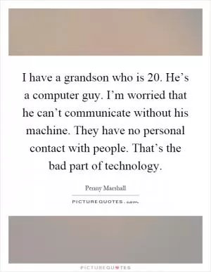 I have a grandson who is 20. He’s a computer guy. I’m worried that he can’t communicate without his machine. They have no personal contact with people. That’s the bad part of technology Picture Quote #1