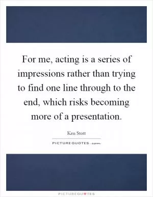 For me, acting is a series of impressions rather than trying to find one line through to the end, which risks becoming more of a presentation Picture Quote #1