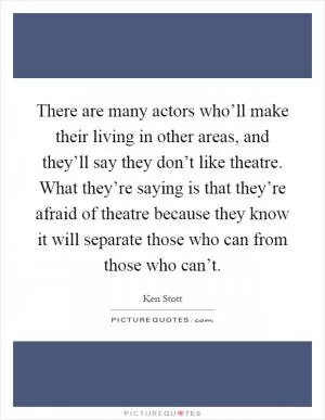 There are many actors who’ll make their living in other areas, and they’ll say they don’t like theatre. What they’re saying is that they’re afraid of theatre because they know it will separate those who can from those who can’t Picture Quote #1