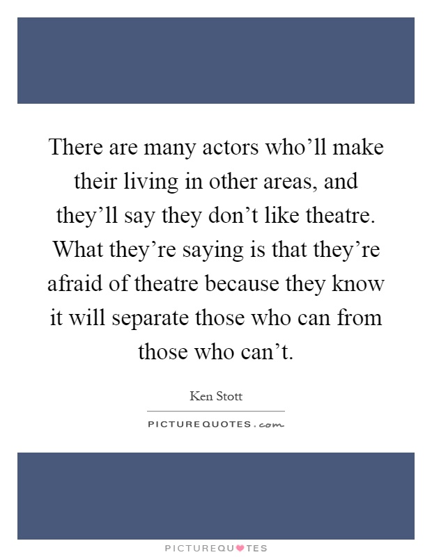 There are many actors who'll make their living in other areas, and they'll say they don't like theatre. What they're saying is that they're afraid of theatre because they know it will separate those who can from those who can't Picture Quote #1