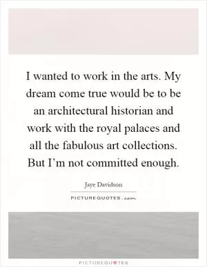 I wanted to work in the arts. My dream come true would be to be an architectural historian and work with the royal palaces and all the fabulous art collections. But I’m not committed enough Picture Quote #1
