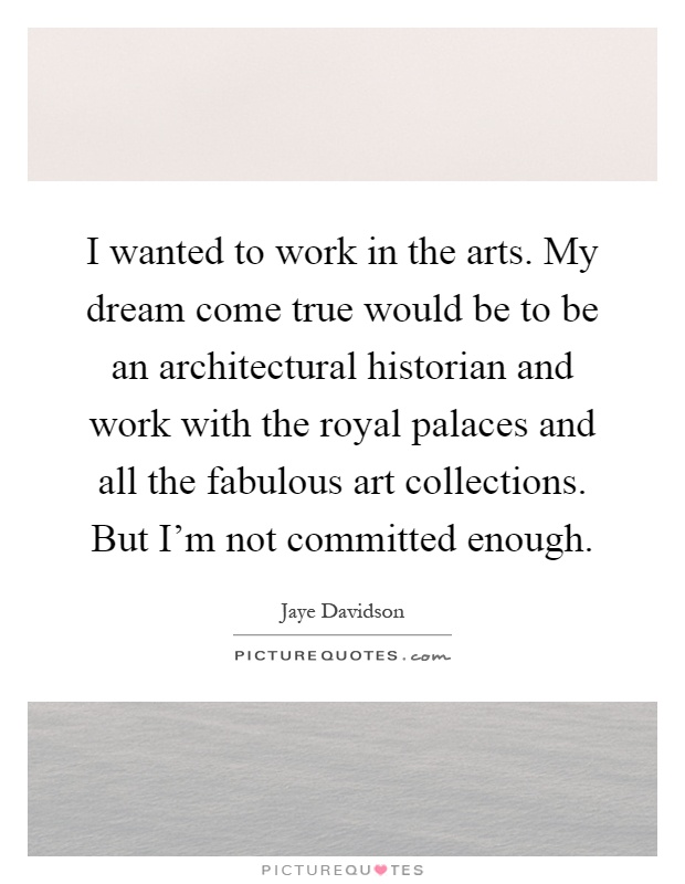 I wanted to work in the arts. My dream come true would be to be an architectural historian and work with the royal palaces and all the fabulous art collections. But I'm not committed enough Picture Quote #1