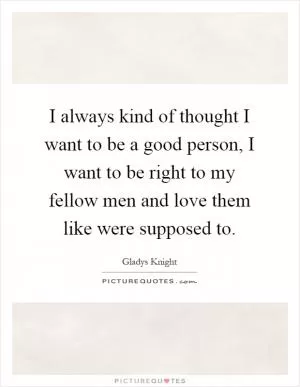 I always kind of thought I want to be a good person, I want to be right to my fellow men and love them like were supposed to Picture Quote #1